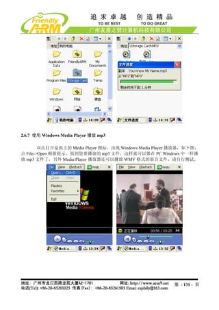 2.6.7 使用 Windows Media Player 播放 mp3

        双击打开桌面上的 Media Player 图标，出现 Windows Media Player 播放器，如下图，
点 File->Open 根据提示，找到您要播放的 mp3 文件，这样就可以像在 PC Windows 中一样播
放 mp3 文件了，另外 Media Player 播放器还可以播放 WMV 格式的影音文件，请自行测试。




                                                        第 - 131 - 页
 
