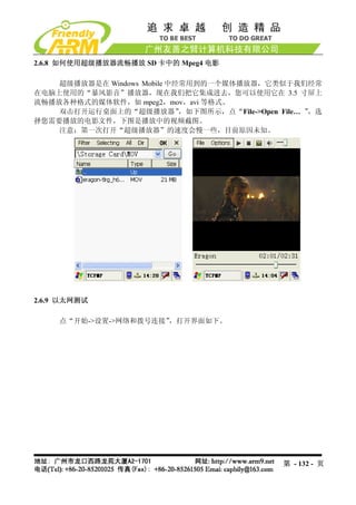 2.6.8 如何使用超级播放器流畅播放 SD 卡中的 Mpeg4 电影

    超级播放器是在 Windows Mobile 中经常用到的一个媒体播放器，它类似于我们经常
在电脑上使用的“暴风影音”播放器，现在我们把它集成进去，您可以使用它在 3.5 寸屏上
流畅播放各种格式的媒体软件，如 mpeg2，mov，avi 等格式。
    双击打开运行桌面上的“超级播放器”        ，如下图所示，点“File->Open File… ”，选
择您需要播放的电影文件，下图是播放中的视频截图。
    注意：第一次打开“超级播放器”的速度会慢一些，目前原因未知。




2.6.9 以太网测试

     点“开始->设置->网络和拨号连接”
                      ，打开界面如下。




                                                  第 - 132 - 页
 