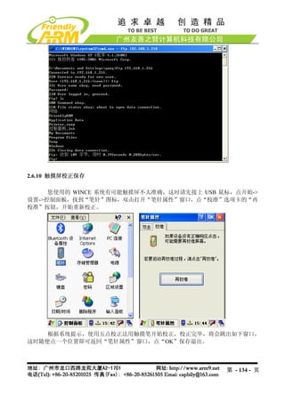 2.6.10 触摸屏校正保存

     您使用的 WINCE 系统有可能触摸屏不太准确，这时请先接上 USB 鼠标，点开始->
设置->控制面板，找到“笔针”图标，双击打开“笔针属性”窗口，点“校准”选项卡的“再
校准”按钮，开始重新校正。




    根据系统提示，使用五点校正法用触摸笔开始校正，校正完毕，将会跳出如下窗口，
这时随便点一个位置即可返回“笔针属性”窗口，点“OK”保存退出。



                                         第 - 134 - 页
 
