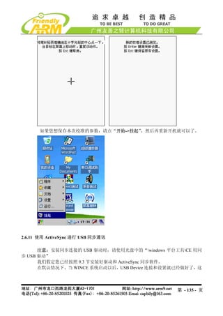 如果您想保存本次校准的参数，请点“开始->挂起”，然后再重新开机就可以了。




2.6.11 使用 ActiveSync 进行 USB 同步通讯

      注意：安装同步连接的 USB 驱动时，请使用光盘中的“windows 平台工具CE 用同
步 USB 驱动”
      我们假定您已经按照 9.3 节安装好驱动和 ActiveSync 同步软件。
      在默认情况下，当 WINCE 系统启动以后，USB Device 连接和设置就已经做好了，这



                                            第 - 135 - 页
 