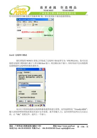 时可以直接用 USB 连接开发板和 PC 机，即可看到如下成功连接的情况：




2.6.12 无线网卡测试

    我们预装的 WINCE 系统已经集成了无线网卡驱动(型号为: VNUWLC41)，您可以直
接把无线网卡模块插入板子上的 USB Host 接口，将会跳出如下窗口，同时列表中会出现您附
近能够提供无线网络的服务器组名。




    双击打开您要连接的无线网络服务提供组进行设置，这里选择的是“FriendlyARM”，
输入该组的网络密钥(如果没有进行安全设置，就不用输入了)，这里的密码是明文方式显示
的。点“OK”设置完毕，返回上一个窗口。




                                          第 - 136 - 页
 