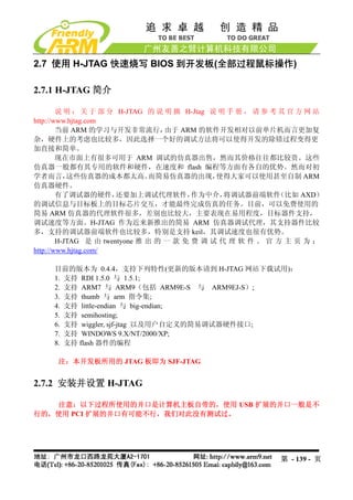 2.7 使用 H-JTAG 快速烧写 BIOS 到开发板(全部过程鼠标操作)

2.7.1 H-JTAG 简介

        说 明 ： 关 于 部 分 H-JTAG 的 说 明 摘 H-Jtag 说 明 手 册 ， 请 参 考 其 官 方 网 站
http://www.hjtag.com
        当前 ARM 的学习与开发非常流行，         由于 ARM 的软件开发相对以前单片机而言更加复
杂，硬件上的考虑也比较多，因此选择一个好的调试方法将可以使得开发的除错过程变得更
加直接和简单。
        现在市面上有很多可用于 ARM 调试的仿真器出售，然而其价格往往都比较贵。这些
仿真器一般都有其专用的软件和硬件，在速度和 flash 编程等方面有各自的优势。然而对初
学者而言，      这些仿真器的成本都太高。         而简易仿真器的出现，    使得大家可以使用甚至自制 ARM
仿真器硬件。
        有了调试器的硬件，      还要加上调试代理软件，       作为中介，  将调试器前端软件    （比如 AXD）
的调试信息与目标板上的目标芯片交互，才能最终完成仿真的任务。目前，可以免费使用的
简易 ARM 仿真器的代理软件很多，差别也比较大，主要表现在易用程度，目标器件支持，
调试速度等方面。H-JTAG 作为近来新推出的简易 ARM 仿真器调试代理，其支持器件比较
多，支持的调试器前端软件也比较多，特别是支持 keil，其调试速度也很有优势。
        H-JTAG 是 由 twentyone 推 出 的 一 款 免 费 调 试 代 理 软 件 。 官 方 主 页 为 ：
http://www.hjtag.com/

     目前的版本为 0.4.4，支持下列特性(更新的版本请到 H-JTAG 网站下载试用)：
     1. 支持 RDI 1.5.0 与 1.5.1;
     2. 支持 ARM7 与 ARM9（包括 ARM9E-S 与 ARM9EJ-S）;
     3. 支持 thumb 与 arm 指令集;
     4. 支持 little-endian 与 big-endian;
     5. 支持 semihosting;
     6. 支持 wiggler, sjf-jtag 以及用户自定义的简易调试器硬件接口;
     7. 支持 WINDOWS 9.X/NT/2000/XP;
     8. 支持 flash 器件的编程

     注：本开发板所用的 JTAG 板即为 SJF-JTAG


2.7.2 安装并设置 H-JTAG

   注意：以下过程所使用的并口是计算机主板自带的，使用 USB 扩展的并口一般是不
行的，使用 PCI 扩展的并口有可能不行，我们对此没有测试过。




                                                          第 - 139 - 页
 