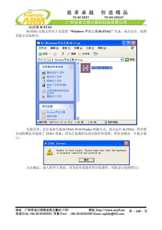 (1)安装 H-JTAG
   H-JTAG 安装文件位于光盘的“Windows 平台工具H-JTAG”目录，双击运行，按照
其提示安装即可。




   安装完毕，会在桌面生成 H-JTAG 和 H-Flasher 快捷方式，双击运行 H-JTAG，程序将
自动检测是否连接了 JTAG 设备，因为之前我们还没有做任何设置，所以会跳出一个提示窗
口：




    点击确定，进入程序主界面，因为没有连接任何目标器件，因此显示如图所示：




                                              第 - 140 - 页
 