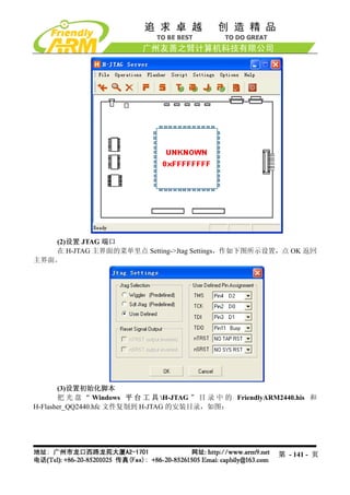 (2)设置 JTAG 端口
   在 H-JTAG 主界面的菜单里点 Setting->Jtag Settings，作如下图所示设置，点 OK 返回
主界面。




       (3)设置初始化脚本
       把 光 盘 “ Windows 平 台 工 具 H-JTAG ” 目 录 中 的 FriendlyARM2440.his 和
H-Flasher_QQ2440.hfc 文件复制到 H-JTAG 的安装目录，如图：




                                                            第 - 141 - 页
 