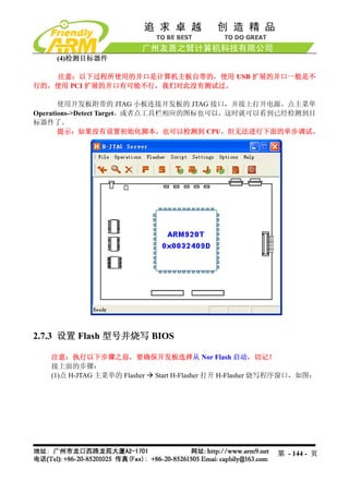 (4)检测目标器件

   注意：以下过程所使用的并口是计算机主板自带的，使用 USB 扩展的并口一般是不
行的，使用 PCI 扩展的并口有可能不行，我们对此没有测试过。

       使用开发板附带的 JTAG 小板连接开发板的 JTAG 接口，并接上打开电源。点主菜单
Operations->Detect Target，或者点工具栏相应的图标也可以，这时就可以看到已经检测到目
标器件了。
       提示：如果没有设置初始化脚本，也可以检测到 CPU，但无法进行下面的单步调试。




2.7.3 设置 Flash 型号并烧写 BIOS

   注意：执行以下步骤之前，要确保开发板选择从 Nor Flash 启动，切记！
   接上面的步骤：
   (1)点 H-JTAG 主菜单的 Flasher Start H-Flasher 打开 H-Flasher 烧写程序窗口，如图：




                                                         第 - 144 - 页
 