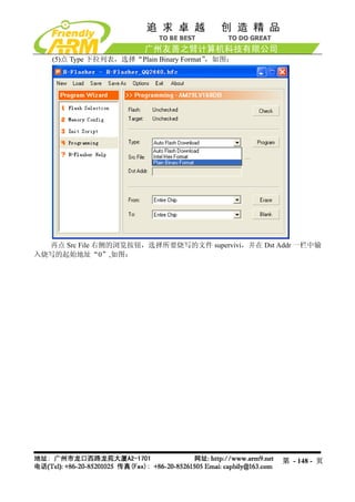 (5)点 Type 下拉列表，选择“Plain Binary Format”，如图：




  再点 Src File 右侧的浏览按钮，选择所要烧写的文件 supervivi，并在 Dst Addr 一栏中输
入烧写的起始地址“0”,如图：




                                                  第 - 148 - 页
 
