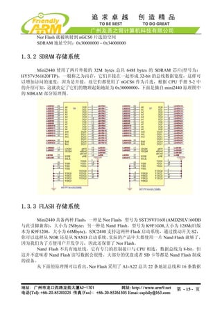 Nor Flash 就被映射到 nGCS0 片选的空间
     SDRAM 地址空间：0x30000000 ~ 0x34000000


1.3.2 SDRAM 存储系统

      Mini2440 使用了两片外接的 32M bytes 总共 64M bytes 的 SDRAM 芯片(型号为：
HY57V561620FTP)，一般称之为内存，它们并接在一起形成 32-bit 的总线数据宽度，这样可
以增加访问的速度；因为是并接，故它们都使用了 nGCS6 作为片选，根据 CPU 手册 5-2 中
的介绍可知，     这就决定了它们的物理起始地址为 0x30000000，     下面是摘自 mini2440 原理图中
的 SDRAM 部分原理图。




1.3.3 FLASH 存储系统

     Mini2440 具备两种 Flash，一种是 Nor Flash，型号为 SST39VF1601(AMD29LV160DB
与此引脚兼容)，大小为 2Mbyte；另一种是 Nand Flash，型号为 K9F1G08,大小为 128M(旧版
本为 K9F1208，大小为 64Mbyte)。S3C2440 支持这两种 Flash 启动系统，通过拨动开关 S2，
你可以选择从 NOR 还是从 NAND 启动系统。       实际的产品中大都使用一片 Nand Flash 就够了，
因为我们为了方便用户开发学习，因此还保留了 Nor Flash。
     Nand Flash 不具有地址线，它有专门的控制接口与 CPU 相连，数据总线为 8-bit，但
这并不意味着 Nand Flash 读写数据会很慢。大部分的优盘或者 SD 卡等都是 Nand Flash 制成
的设备。
     从下面的原理图可以看出， Flash 采用了 A1-A22 总共 22 条地址总线和 16 条数据
                         Nor




                                                         第 - 15 - 页
 