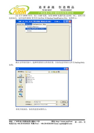 (3) 打开 DNW 程序，接上 USB 电缆，如果 DNW 标题栏提示[USB：OK]，说明 USB
连接成功，这时选择 DNW 菜单的 Usb Port Backup NandFlash to File，如图所示：




      跳出文件保存窗口，选择所要保存文件的位置，并命名(这里保存文件为 backup.bin)，
如图：




      系统开始备份，备份的进度如图所示：




                                                 第 - 153 - 页
 