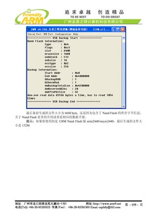 最后备份生成的文件大小为 66M byte, 这是因为包含了 Nand Flash 的所有字节信息，
关于 Nand Flash 更多的介绍请查看相应的数据手册。
      提示：如果你使用的是 128M Nand Flash 版 mini2440/micro2440，最后生成的文件大
小是 132M




                                                     第 - 155 - 页
 