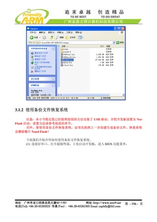 3.1.2 使用备份文件恢复系统

       注意：本小节假定您已经按照前面的方法安装了 USB 驱动，并把开发板设置为 Nor
Flash 启动，设置方法请参考前面的章节。
       另外，要使用备份文件恢复系统，必须先按照上一步创建生成备份文件。恢复系统
会擦除整片 Nand Flash！

    下面我们开始介绍如何使用备份文件恢复系统。
    (1) 连接好串口，打开超级终端，上电启动开发板，进入 BIOS 功能菜单：




                                         第 - 156 - 页
 