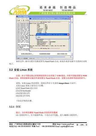 备份完毕，就可以把开发板设置为 Nand Flash 启动，按复位或者电源开关重新启动系
统了。


3.2 安装 Linux 系统

       注意：本小节假定您已经按照前面的方法安装了 USB 驱动，    并把开发板设置为 NOR
Flash 启动，系统更新和安装完毕请设置为 Nand Flash 启动，设置方法请参考前面的章节。

      说明：安装 Linux 所需要的二进制文件位于光盘的 imageslinux 目录中。
      安装 Linux 系统主要有以下步骤：
      (1)对 Nand Flash 进行分区
      (2)安装 bootloader
      (3)安装内核文件
      (4)安装文件系统

      下面是详细的步骤。


3.2.1 分区

      提示：分区将会擦除 Nand Flash 里面的所有数据
      (1) 连接好串口，打开超级终端，上电启动开发板，进入 BIOS 功能菜单：




                                                 第 - 159 - 页
 