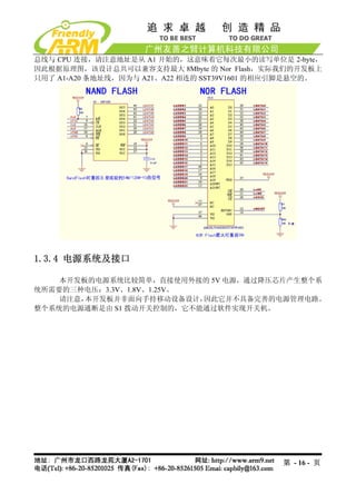 总线与 CPU 连接，请注意地址是从 A1 开始的，这意味着它每次最小的读写单位是 2-byte，
因此根据原理图，该设计总共可以兼容支持最大 8Mbyte 的 Nor Flash，实际我们的开发板上
只用了 A1-A20 条地址线，因为与 A21、A22 相连的 SST39V1601 的相应引脚是悬空的。




1.3.4 电源系统及接口

    本开发板的电源系统比较简单，直接使用外接的 5V 电源，通过降压芯片产生整个系
统所需要的三种电压：3.3V、1.8V、1.25V。
    请注意，本开发板并非面向手持移动设备设计，  因此它并不具备完善的电源管理电路。
整个系统的电源通断是由 S1 拨动开关控制的，它不能通过软件实现开关机。




                                             第 - 16 - 页
 