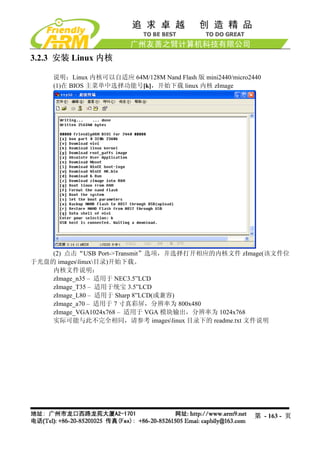 3.2.3 安装 Linux 内核

    说明：Linux 内核可以自适应 64M/128M Nand Flash 版 mini2440/micro2440
    (1)在 BIOS 主菜单中选择功能号[k]，开始下载 linux 内核 zImage




    (2) 点击“USB Port->Transmit”选项，并选择打开相应的内核文件 zImage(该文件位
于光盘的 imageslinux目录)开始下载。
    内核文件说明：
    zImage_n35 – 适用于 NEC3.5”LCD
    zImage_T35 – 适用于统宝 3.5”LCD
    zImage_L80 – 适用于 Sharp 8”LCD(或兼容)
    zImage_a70 – 适用于 7 寸真彩屏，分辨率为 800x480
    zImage_VGA1024x768 – 适用于 VGA 模块输出，分辨率为 1024x768
    实际可能与此不完全相同，请参考 imageslinux 目录下的 readme.txt 文件说明




                                                           第 - 163 - 页
 