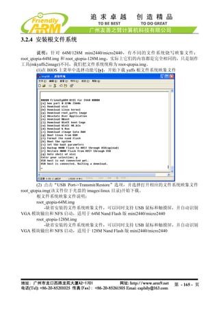 3.2.4 安装根文件系统

        说明：针对 64M/128M mini2440/micro2440，有不同的文件系统烧写映象文件：
root_qtopia-64M.img 和 root_qtopia-128M.img，实际上它们的内容都是完全相同的，只是制作
工具(mkyaffs2image)不同，我们把文件系统统称为 root-qtopia.img。
        (1)在 BIOS 主菜单中选择功能号[y]，开始下载 yaffs 根文件系统映象文件




        (2) 点击“USB Port->Transmit/Restore”选项，并选择打开相应的文件系统映象文件
root_qtopia.img(该文件位于光盘的 imageslinux 目录)开始下载。
        根文件系统映象文件说明：
        root_qtopia-64M.img
             -缺省安装的文件系统映象文件，可以同时支持 USB 鼠标和触摸屏，并自动识别
VGA 模块输出和 NFS 启动，适用于 64M Nand Flash 版 mini2440/micro2440
        root_qtopia-128M.img
             -缺省安装的文件系统映象文件，可以同时支持 USB 鼠标和触摸屏，并自动识别
VGA 模块输出和 NFS 启动，适用于 128M Nand Flash 版 mini2440/micro2440




                                                      第 - 165 - 页
 