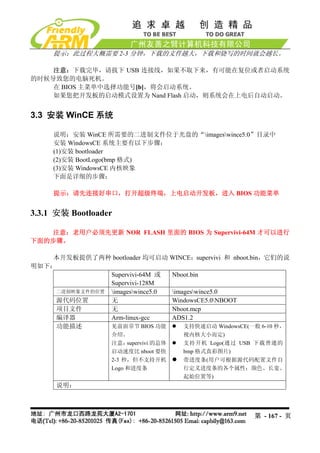 提示：此过程大概需要 2-3 分钟，下载的文件越大，下载和烧写的时间就会越长。

    注意：下载完毕，请拔下 USB 连接线，如果不取下来，有可能在复位或者启动系统
的时候导致您的电脑死机。
    在 BIOS 主菜单中选择功能号[b]，将会启动系统。
    如果您把开发板的启动模式设置为 Nand Flash 启动，则系统会在上电后自动启动。


3.3 安装 WinCE 系统

     说明：安装 WinCE 所需要的二进制文件位于光盘的“imageswince5.0”目录中
     安装 WindowsCE 系统主要有以下步骤：
     (1)安装 bootloader
     (2)安装 BootLogo(bmp 格式)
     (3)安装 WindowsCE 内核映象
     下面是详细的步骤：

     提示：请先连接好串口，打开超级终端，上电启动开发板，进入 BIOS 功能菜单


3.3.1 安装 Bootloader

   注意：老用户必须先更新 NOR FLASH 里面的 BIOS 为 Supervivi-64M 才可以进行
下面的步骤。

    本开发板提供了两种 bootloader 均可启动 WINCE：supervivi 和 nboot.bin，它们的说
明如下：
               Supervivi-64M 或  Nboot.bin
               Supervivi-128M
    二进制映象文件的位置 imageswince5.0 imageswince5.0
    源代码位置      无                WindowsCE5.0NBOOT
    项目文件       无                Nboot.mcp
    编译器        Arm-linux-gcc    ADS1.2
    功能描述       见前面章节 BIOS 功能        支持快速启动 WindowsCE(一般 6-10 秒，
                   介绍。                  视内核大小而定)
                   注意：  supervivi 的总体   支持开机 Logo(通过 USB 下载普通的
                   启动速度比 nboot 要快       bmp 格式真彩图片)
                   2-3 秒，但不支持开机         带进度条(用户可根据源代码配置文件自
                   Logo 和进度条            行定义进度条的各个属性：颜色、长宽、
                                        起始位置等)
      说明：



                                                       第 - 167 - 页
 