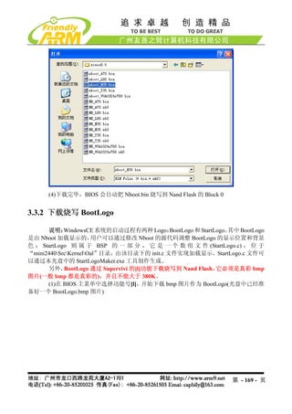 (4)下载完毕，BIOS 会自动把 Nboot.bin 烧写到 Nand Flash 的 Block 0


3.3.2 下载烧写 BootLogo

      说明：   WindowsCE 系统的启动过程有两种 Logo：     BootLogo 和 StartLogo。其中 BootLogo
是由 Nboot 加载显示的，       用户可以通过修改 Nboot 的源代码调整 BootLogo 的显示位置和背景
色 ； StartLogo 则 属 于 BSP 的 一 部 分 ， 它 是 一 个 数 组 文 件 (StartLogo.c) ， 位 于
“mini2440SrcKernelOal”目录，由该目录下的 init.c 文件实现加载显示，StartLogo.c 文件可
以通过本光盘中的 StartLogoMaker.exe 工具制作生成。
      另外，   BootLogo 通过 Supervivi 的[l]功能下载烧写到 Nand Flash，   它必须是真彩 bmp
图片(一般 bmp 都是真彩的)，并且不能大于 380K。
      (1)在 BIOS 主菜单中选择功能号[l]，开始下载 bmp 图片作为 BootLogo(光盘中已经准
备好一个 BootLogo.bmp 图片)




                                                                第 - 169 - 页
 