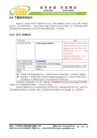 3.4 下载到内存运行

    Supervivi 支持很多程序下载到内存中运行，例如 2440test、uCos2、Linux 内核、WinCE
内核等。对于简单的系统，一般可以通过 USB 下载到内存中运行调试，对于比较高级完善的
系统则烧写到 Nand Flash 中运用其本身的功能进行进一步的调试。


3.4.1 运行 2440test

      文件信息                                               备注
      在光盘中的位置       光盘images2440test   2440test_N35.bin 适用于 NEC3.5”LCD
                                          2440test_T35.bin 适用于统宝 3.5”LCD
                                          2440test_A70.bin 适用于群创 7”LCD
                                          2440test_L80.bin   适 用 于     Sharp
                                          8”LCD(或兼容)
                                          2440test_VGA1024x768.bin   适 用 于
                                          VGA 模块，分辨率 1024x768
      指定下载运行地址      0x30000000
      对应的源代码位置      非操作系统示例代码2440test
      项目名称          2440test.mcp              默认项目使用 NEC3.5 寸屏
      编译工具          ADS1.2
      说明：
         若要烧写到 Nand Flash 运行，需选择 supervivi 的[a]功能，无需指定下载地址
         通过修改“非操作系统示例代码2440testincOption.h”中 LCD_TYPE 的定义，
         可以编译出可以编译出适用于不同 LCD 型号的目标文件
     (1)连接好开发板电源，串口线，USB 线，并设置拨动开关 S2 为 Nor Flash 启动系统，
分别打开串口超级终端和 DNW，上电启动开发板。
     (2)保证 USB 驱动已经安装好(前面已经详细介绍了 USB 驱动的安装方法)，这时可以
看到 DNW 的标题栏显示[USB：OK]，如果没有安装好驱动会显示[USB：x]，如图所示：




                                                              第 - 173 - 页
 