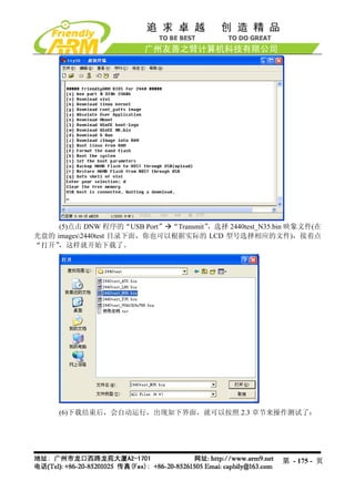 (5)点击 DNW 程序的“USB Port” “Transmit”，选择 2440test_N35.bin 映象文件(在
光盘的 images2440test 目录下面，你也可以根据实际的 LCD 型号选择相应的文件)，接着点
“打开” ，这样就开始下载了。




     (6)下载结束后，会自动运行，出现如下界面，就可以按照 2.3 章节来操作测试了：




                                                         第 - 175 - 页
 