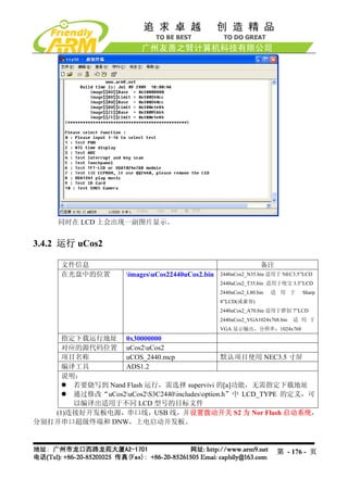 同时在 LCD 上会出现一副图片显示。


3.4.2 运行 uCos2

      文件信息                                                       备注
      在光盘中的位置        imagesuCos22440uCos2.bin   2440uCos2_N35.bin 适用于 NEC3.5”LCD
                                                  2440uCos2_T35.bin 适用于统宝 3.5”LCD
                                                  2440uCos2_L80.bin   适 用 于     Sharp
                                                  8”LCD(或兼容)
                                                  2440uCos2_A70.bin 适用于群创 7”LCD
                                                  2440uCos2_VGA1024x768.bin   适 用 于
                                                  VGA 显示输出，分辨率：1024x768
     指定下载运行地址 0x30000000
     对应的源代码位置 uCos2uCos2
     项目名称        uCOS_2440.mcp                 默认项目使用 NEC3.5 寸屏
     编译工具        ADS1.2
     说明：
       若要烧写到 Nand Flash 运行，需选择 supervivi 的[a]功能，无需指定下载地址
       通过修改“uCos2uCos2S3C2440includesoption.h”中 LCD_TYPE 的定义，可
       以编译出适用于不同 LCD 型号的目标文件
   (1)连接好开发板电源，串口线，USB 线，并设置拨动开关 S2 为 Nor Flash 启动系统，
分别打开串口超级终端和 DNW，上电启动开发板。



                                                                       第 - 176 - 页
 