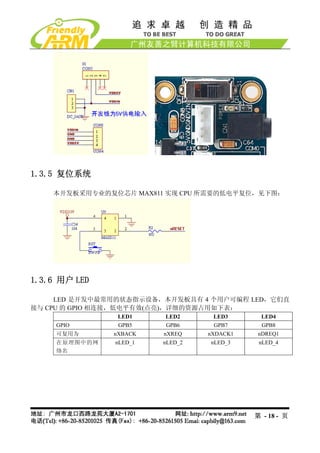 1.3.5 复位系统

    本开发板采用专业的复位芯片 MAX811 实现 CPU 所需要的低电平复位，见下图：




1.3.6 用户 LED

     LED 是开发中最常用的状态指示设备，本开发板具有 4 个用户可编程 LED，它们直
接与 CPU 的 GPIO 相连接，低电平有效(点亮)，详细的资源占用如下表：
                LED1    LED2      LED3       LED4
     GPIO       GPB5    GPB6      GPB7       GPB8
     可复用为      nXBACK   nXREQ    nXDACK1    nDREQ1
     在原理图中的网   nLED_1   nLED_2   nLED_3     nLED_4
     络名




                                           第 - 18 - 页
 