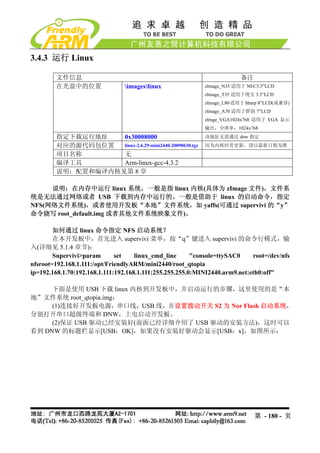 3.4.3 运行 Linux

        文件信息                                                             备注
        在光盘中的位置                 imageslinux               zImage_N35 适用于 NEC3.5”LCD
                                                            zImage_T35 适用于统宝 3.5”LCD
                                                            zImage_L80 适用于 Sharp 8”LCD(或兼容)
                                                            zImage_A70 适用于群创 7”LCD
                                                            zImge_VGA1024x768 适用于 VGA 显示
                                                            输出，分辨率：1024x768
        指定下载运行地址   0x30008000                               该地址无需通过 dnw 指定
        对应的源代码包位置  linux-2.6.29-mini2440-20090630.tgz       因为内核经常更新，请以最新日期为准
        项目名称       无
        编译工具       Arm-linux-gcc-4.3.2
        说明：配置和编译内核见第 8 章

     说明：在内存中运行 linux 系统，一般是指 linux 内核(具体为 zImage 文件)，文件系
统是无法通过网络或者 USB 下载到内存中运行的。一般是借助于 linux 的启动命令，指定
NFS(网络文件系统)，或者使用开发板“本地”文件系统，如 yaffs(可通过 supervivi 的“y”
命令烧写 root_default.img 或者其他文件系统映象文件)。

        如何通过 linux 命令指定 NFS 启动系统？
        在本开发板中，首先进入 supervivi 菜单，按“q”键进入 supervivi 的命令行模式，输
入(详细见 5.1.4 章节)：
        Supervivi>param       set    linux_cmd_line      "console=ttySAC0    root=/dev/nfs
nfsroot=192.168.1.111:/opt/FriendlyARM/mini2440/root_qtopia
ip=192.168.1.70:192.168.1.111:192.168.1.111:255.255.255.0:MINI2440.arm9.net:eth0:off"

     下面是使用 USB 下载 linux 内核到开发板中，并启动运行的步骤，这里使用的是“本
地”文件系统 root_qtopia.img：
     (1)连接好开发板电源，串口线，USB 线，并设置拨动开关 S2 为 Nor Flash 启动系统，
分别打开串口超级终端和 DNW，上电启动开发板。
     (2)保证 USB 驱动已经安装好(前面已经详细介绍了 USB 驱动的安装方法)，这时可以
看到 DNW 的标题栏显示[USB：OK]，如果没有安装好驱动会显示[USB：x]，如图所示：




                                                                              第 - 180 - 页
 