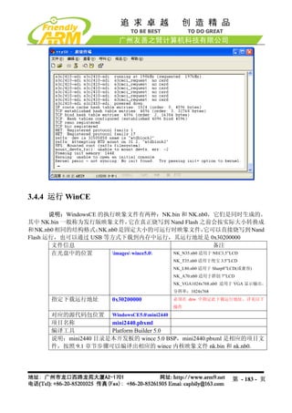 3.4.4 运行 WinCE

       说明：WindowsCE 的执行映象文件有两种：NK.bin 和 NK.nb0，它们是同时生成的。
其中 NK.bin 一般称为发行版映象文件，         它在真正烧写到 Nand Flash 之前会按实际大小转换成
和 NK.nb0 相同的结构格式；   NK.nb0 是固定大小的可运行时映象文件，             它可以直接烧写到 Nand
Flash 运行，也可以通过 USB 等方式下载到内存中运行，其运行地址是 0x30200000
        文件信息                                              备注
        在光盘中的位置         images wince5.0 NK_N35.nb0 适用于 NEC3.5”LCD
                                         NK_T35.nb0 适用于统宝 3.5”LCD
                                         NK_L80.nb0 适用于 Sharp8”LCD(或兼容)
                                         NK_A70.nb0 适用于群创 7”LCD
                                         NK_VGA1024x768.nb0 适用于 VGA 显示输出，
                                         分辨率：1024x768
      指定下载运行地址          0x30200000       必须在 dnw 中指定此下载运行地址，详见以下
                                         操作
      对应的源代码包位置 WindowsCE5.0mini2440
      项目名称           mini2440.pbxml
      编译工具           Platform Builder 5.0
      说明：mini2440 目录是本开发板的 wince 5.0 BSP，mini2440.pbxml 是相应的项目文
      件，按照 9.1 章节步骤可以编译出相应的 wince 内核映象文件 nk.bin 和 nk.nb0.




                                                               第 - 183 - 页
 