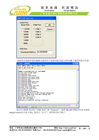 (4)这时在超级终端的 BIOS 功能菜单中选择功能号[d]，出现 USB 下载等待提示信息：




        (5)点击 DNW 程序的“USB Port” “Transmit”，选择 NK.nb0 映象文件(在光盘的
imageswince5.0 目录下面)，接着点“打开”  ，这样就开始下载了。




                                                     第 - 185 - 页
 