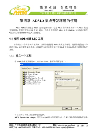 第四章 ADS1.2 集成开发环境的使用
      ARM ADS 的全称为 ARM Developer Suite，它是 ARM 公司推出的新一代 ARM 集成
开发环境，我们使用的 ADS 为 1.2 版本，它取代了早期的 ADS1.1 和 ADS1.0，它可以安装在
WindowsNT/2000/98/95/XP 上面使用。


4.1 使用 ADS 创建 LED 工程

  本节通过一个简单的具体实例，介绍如何使用 ADS 集成开发环境。包括如何创建一个
新的工程，如何配置编译选项，并编译生成可以直接烧写到 Flash 中的 bin 格式二进制可执行
文件。


4.1.1 建立一个工程

    在 ADS 集成开发环境中，点 File->New，打开如图所示窗口：




    可以看到有 7 种工程类型可以选择：
    ARM Excuteable Image：用于由 ARM 指令的代码生成一个 ELF 格式的可以执行映象



                                                    第 - 187 - 页
 