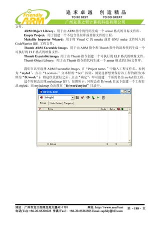 文件。
     ARM Object Library：用于由 ARM 指令的代码生成一个 armar 格式的目标文件库。
     Empty Project：用于创建一个不包含任何库或者源文件的工程。
     Makefile Importer Wizard：用于将 Visual C 的 nmake 或者 GNU make 文件转入到
CodeWarrior IDE 工程文件。
     Thumb ARM Excutable Image：用于由 ARM 指令和 Thumb 指令的混和代码生成一个
可执行的 ELF 格式的映象文件。
     Thumb Excutable image： 用于由 Thumb 指令创建一个可执行的 ELF 格式的映象文件。
     Thumb Object Library：用于由 Thumb 指令的代码生成一个 armar 格式的目标文件库。

     我们在这里选择 ARM Executable Image，在“Project name：”中输入工程文件名，本例
为“myled”，点击“Location：  ”文本框的“Set”按钮，浏览选择想要保存该工程的路径(本
例为“D:work”)，将这些设置好之后，点击“确定”           ，即可创建一个新的名为 myled 的工程。
     这个时候会出现 myled.mcp 窗口，如图所示，同时会在 D:work 目录下创建一个工程目
录 myled，而 myled.mcp 会出现在“D:workmyled”目录中。




                                                          第 - 188 - 页
 