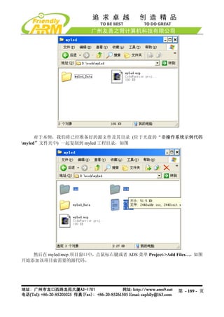 对于本例，我们将已经准备好的源文件及其目录 (位于光盘的“非操作系统示例代码
myled”文件夹中) 一起复制到 myled 工程目录，如图




   然后在 myled.mcp 项目窗口中，点鼠标右键或者 ADS 菜单 Project->Add Files…，如图
开始添加该项目索需要的源代码。




                                                   第 - 189 - 页
 