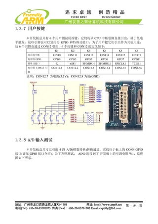 1.3.7 用户按键

      本开发板总共有 6 个用户测试用按键，它们均从 CPU 中断引脚直接引出，属于低电
平触发，这些引脚也可以复用为 GPIO 和特殊功能口，为了用户把它们引出作为其他用途，
这 6 个引脚也通过 CON12 引出，6 个按键和 CON12 的定义如下：
                    K1        K2        K4         K4         K5          K6
    对应的中断         EINT8     EINT11     EINT13     EINT14    EINT15      EINT19
    复用的 GPIO       GPG0      GPG3      GPG5       GPG6       GPG7        GPG11
    特殊功能口           无        nSS1     SPIMISO1   SPIMOSI1   SPICLK1     TCLK1
    对应的 CON12 引   CON12.1   CON12.2   CON12.3    CON12.4    CON12.5     CON12.6
    脚
    说明：CON12.7 为电源(3.3V)，CON12.8 为地(GND)




1.3.8 A/D 输入测试

    本开发板总共可以引出 4 路 A/D(模数转换)转换通道，它们位于板上的 CON4-GPIO
接口(详见 GPIO 接口介绍)，为了方便测试， AIN0 连接到了 开发板上的可调电阻 W1，原理
图如下所示。




                                                                     第 - 19 - 页
 