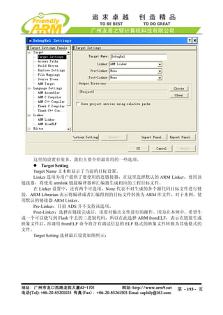 这里的设置有很多，我们主要介绍最常用的一些选项。
       Target Setting
   Target Name 文本框显示了当前的目标设置。
   Linker 选项为用户提供了要使用的连链接器，在这里选择默认的 ARM Linker，使用该
链接器，将使用 armlink 链接编译器和汇编器生成相应的工程目标文件。
   在 Linker 设置中，还有两个可选项，None 代表不对生成的各个源代码目标文件进行链
接，ARM Librarian 表示将编译或者汇编得到的目标文件转换为 ARM 库文件，对于本例，使
用默认的链接器 ARM Linker。
   Pre-Linker：目前 ADS 并不支持该选项。
   Post-Linker：选择在链接完成后，还要对输出文件进行的操作。因为在本例中，希望生
成一个可以烧写到 Flash 中去的二进制代码，所以在此选择 ARM fromELF，表示在链接生成
映象文件后，    再调用 fromELF 命令将含有调试信息的 ELF 格式的映象文件转换为其他格式的
文件。
   Target Setting 选择最后设置如图所示：




                                            第 - 193 - 页
 