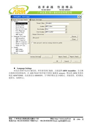 Language Settings
    因为在本例中包含汇编代码，所有要用到汇编器，点接选择 ARM Assembler，在右侧
出现相应的设置选项，在 ADS 集成开发环境中用的汇编器是 armasm，默认的 ARM 体系结
构是 ARM7TDMI，在此要改为 ARM920T，字节顺序默认是小端模式，其他设置，采用默认
值即可，如图所示：




                                         第 - 194 - 页
 
