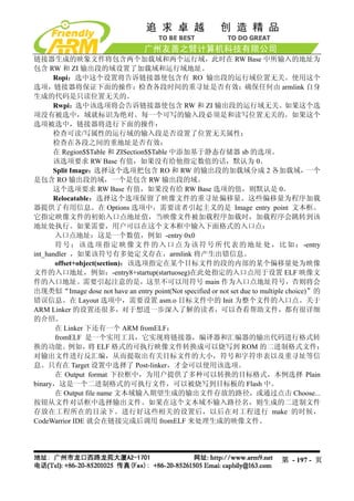 链接器生成的映象文件将包含两个加载域和两个运行域，此时在 RW Base 中所输入的地址为
包含 RW 和 ZI 输出段的域设置了加载域和运行域地址。
      Ropi：选中这个设置将告诉链接器使包含有 RO 输出段的运行域位置无关。使用这个
选项，链接器将保证下面的操作：检查各段时间的重寻址是否有效；确保任何由 armlink 自身
生成的代码是只读位置无关的。
      Rwpi：选中该选项将会告诉链接器使包含 RW 和 ZI 输出段的运行域无关。如果这个选
项没有被选中，域就标识为绝对。每一个可写的输入段必须是和读写位置无关的。如果这个
选项被选中，链接器将进行下面的操作：
      检查可读/写属性的运行域的输入段是否设置了位置无关属性；
      检查在各段之间的重地址是否有效；
      在 Region$$Table 和 ZISection$$Table 中添加基于静态存储器 sb 的选项。
      该选项要求 RW Base 有值，如果没有给他指定数值的话，默认为 0。
      Split Image：  选择这个选项把包含 RO 和 RW 的输出段的加载域分成 2 各加载域，                                一个
是包含 RO 输出段的域，一个是包含 RW 输出段的域。
      这个选项要求 RW Base 有值，如果没有给 RW Base 选项的值，则默认是 0。
      Relocatable：选择这个选项保留了映像文件的重寻址偏移量。这些偏移量为程序加载
器提供了有用信息。在 Options 选项中，需要读者引起主义的是 Image entry point 文本框。
它指定映像文件的初始入口点地址值，当映像文件被加载程序加载时，加载程序会跳转到该
地址处执行。如果需要，用户可以在这个文本框中输入下面格式的入口点：
       入口点地址：这是一个数值，例如 -entry 0x0
       符 号 ： 该 选 项 指 定 映 像 文 件 的 入 口 点 为 该 符 号 所 代 表 的 地 址 处 ， 比 如 ： -entry
int_handler ，如果该符号有多处定义存在，armlink 将产生出错信息。
       offset+object(section)：该选项指定在某个目标文件的段的内部的某个偏移量处为映像
文件的入口地址，例如：-entry8+startup(startuoseg)在此处指定的入口点用于设置 ELF 映像文
件的入口地址。需要引起注意的是，这里不可以用符号 main 作为入口点地址符号，否则将会
出现类似“Image dose not have an entry point(Not specified or not set due to multiple choice)”的
错误信息。在 Layout 选项中，需要设置 asm.o 目标文件中的 Init 为整个文件的入口点。关于
ARM Linker 的设置还很多，对于想进一步深入了解的读者，可以查看帮助文件，都有很详细
的介绍。
       在 Linker 下还有一个 ARM fromELF：
       fromELF 是一个实用工具，它实现将链接器，编译器和汇编器的输出代码进行格式转
换的功能。       例如， ELF 格式的可执行映像文件转换成可以烧写到 ROM 的二进制格式文件；
                  将
对输出文件进行反汇编，从而提取出有关目标文件的大小，符号和字符串表以及重寻址等信
息。只有在 Target 设置中选择了 Post-linker，才金可以使用该选项。
       在 Output format 下拉框中，为用户提供了多种可以转换的目标格式，本例选择 Plain
binary，这是一个二进制格式的可执行文件，可以被烧写到目标板的 Flash 中。
       在 Output file name 文本域输入期望生成的输出文件存放的路径，或通过点击 Choose...
按钮从文件对话框中选择输出文件。如果在这个文本域不输入路径名，则生成的二进制文件
存放在工程所在的目录下。进行好这些相关的设置后，以后在对工程进行 make 的时候，
CodeWarrior IDE 就会在链接完成后调用 fromELF 来处理生成的映像文件。




                                                                            第 - 197 - 页
 