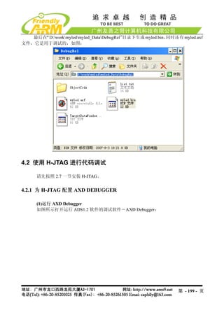 最后在“D:workmyledmyled_DataDebugRel”
                                        目录下生成 myled.bin，同时还有 myled.axf
文件，它是用于调试的，如图：




4.2 使用 H-JTAG 进行代码调试

     请先按照 2.7 一节安装 H-JTAG。


4.2.1 为 H-JTAG 配置 AXD DEBUGGER

     (1)运行 AXD Debugger
     如图所示打开运行 ADS1.2 软件的调试软件－AXD Debugger：




                                                            第 - 199 - 页
 