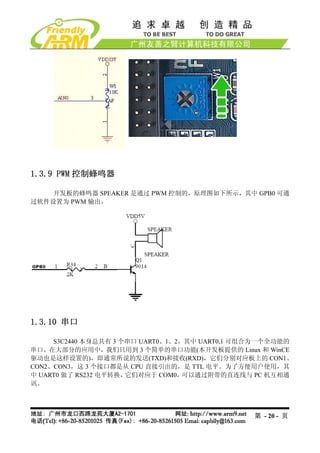 1.3.9 PWM 控制蜂鸣器

    开发板的蜂鸣器 SPEAKER 是通过 PWM 控制的，原理图如下所示，其中 GPB0 可通
过软件设置为 PWM 输出。




1.3.10 串口

     S3C2440 本身总共有 3 个串口 UART0、1、2，其中 UART0,1 可组合为一个全功能的
串口，在大部分的应用中，我们只用到 3 个简单的串口功能(本开发板提供的 Linux 和 WinCE
驱动也是这样设置的)，即通常所说的发送(TXD)和接收(RXD)，它们分别对应板上的 CON1、
CON2、CON3，这 3 个接口都是从 CPU 直接引出的，是 TTL 电平。为了方便用户使用，其
中 UART0 做了 RS232 电平转换，它们对应于 COM0，  可以通过附带的直连线与 PC 机互相通
讯。




                                               第 - 20 - 页
 