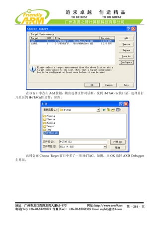 在该窗口中点击 Add 按钮，跳出选择文件对话框，找到 H-JTAG 安装目录，选择并打
开里面的 H-JTAG.dll 文件，如图。




   此时会在 Choose Target 窗口中多了一项 H-JTAG，如图，点 OK 返回 AXD Debugger
主界面。




                                                   第 - 201 - 页
 