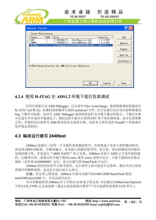 4.2.4 使用 H-JTAG 在 ADS1.2 环境下进行仿真调试

      关闭并重新启动 AXD Debugger，点击菜单 File->Load Image，找到您想调试的调试目
标文件(*.axf 格式)，如我们前面编译生成的 myled.axf 文件，打开它就自动启动目标映象通过
Jtag 下载至目标板，这时在 AXD Debugger 底部的状态栏会出现下载过程提示，下载完毕就
可以进行单步或者全速调试了，调试过程中您可以看到 CPU 各个寄存器的值，也可以设置断
点等，详细的用法请参考 ADS 附带的英文说明手册，这基本上和常见的 VisualC++等集成开
发环境是类似的。


4.3 编译运行烧写 2440test

       2440test 是源自三星的一个非操作系统测试程序，里面集成了很多小型的测试程序，
涉及到 GPIO 的配置，中断的编写，常见接口的测试使用等，其中每一部分的测试代码都有
很强的独立性，非常适合“ARM 基础性”练习实验。2440test 是基于 ADS1.2 开发环境创建
的，它编译出的二进制文件不能下载到 Linux 或者 wince 系统中运行，只能下载到内存指定
地址（这里是 0x30000000）运行，也可以烧写到 Nand Flash 中运行。
       2440test 的代码仅供学习参考使用，它在某些方面可能是不完善的，我们不对它的原
理做任何解释说明，也没有计划去深入完善它。
       注意：经友善之臂改进，2440test 目前可以烧写到 64M/128M Nand Flash 版的
mini2440/micro2440 中，并自动适应运行。
       本开发板提供的 2440test 对于开机后 LCD 显示的支持，可以通过2440testincOption.h
中的 LCD_TYPE 定义来选择（通过去掉前面的注释符”//”可以选择你需要的 LCD 型号）            ：




                                                         第 - 202 - 页
 
