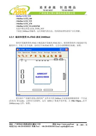 #define LCD_N35
     //#define LCD_L80
     //#define LCD_T35
     //#define LCD_A70
     //#define LCD_VGA1024768
     光盘中默认的是 LCD_TYPE_N35
     下面是 2440test 的编译、运行和烧写的方法，代码的原理性请用户自行理解。


4.3.1 编译和使用 H-JTAG 调试 2440test

    使用开发板附带的 JTAG 小板连接开发板的 JTAG 接口，使用附带的串口线连接开发
板的串口，并接上打开电源。这时打开 H-JTAG 软件，它会自动检测到目标板，如图。




         把光盘中“非操作系统示例代码”文件夹中的 2440test 目录复制到硬盘的某一个目录
(在此为 D:work)，去掉其只读属性，运行 ADS1.2 集成开发环境，点 File->Open…打开
2440test.mcp 文件，如图。




                                              第 - 203 - 页
 