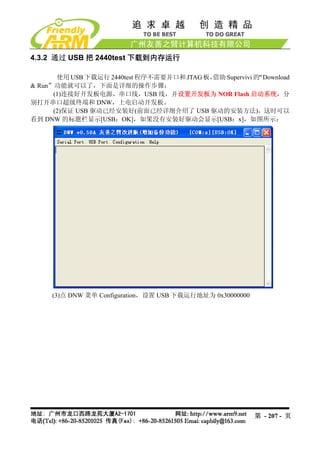 4.3.2 通过 USB 把 2440test 下载到内存运行

       使用 USB 下载运行 2440test 程序不需要并口和 JTAG 板，借助 Supervivi 的“Download
& Run”功能就可以了，下面是详细的操作步骤：
      (1)连接好开发板电源，串口线，USB 线，并设置开发板为 NOR Flash 启动系统，分
别打开串口超级终端和 DNW，上电启动开发板。
      (2)保证 USB 驱动已经安装好(前面已经详细介绍了 USB 驱动的安装方法)，这时可以
看到 DNW 的标题栏显示[USB：OK]，如果没有安装好驱动会显示[USB：x]，如图所示：




     (3)点 DNW 菜单 Configuration，设置 USB 下载运行地址为 0x30000000




                                                           第 - 207 - 页
 