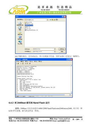 (6)下载结束后，会自动运行，串口出现如下信息，同时 LCD 上会显示一幅图片：




4.4.3 把 2440test 烧写到 Nand Flash 运行

     说明：2440test 可以自动适应 64M/128M Nand Flash mini2440/micro2440，对于同一种
LCD 型号套餐，烧写的文件是一样的。



                                                          第 - 209 - 页
 