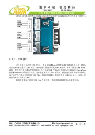 CON1，CON2，CON3 在开发板上的位置和原理图中的连接定义对应关系如下图所示。




1.3.11 USB 接口

    本开发板具有两种 USB 接口，     一个是 USB Host，它和普通 PC 的 USB 接口是一样的，
可以接 USB 摄像头、  USB 键盘、USB 鼠标、优盘等常见的 USB 外设，   另外一种是 USB Slave，
我们一般使用它来下载程序到目标板，        当开发板装载了 WinCE 系统时，   它可以通过 ActiveSync
软件和 Windows 系统进行同步，  当开发板装载了 Linux 系统时，  目前尚无相应的驱动和应用。
为了方便用户通过程序控制 USB Slave 和 PC 的通断，我们设置了 USB_EN 信号，如图，它
使用的 CPU 资源为 GPC5。
    我们将提更加广泛的 USB Host 外设应用，请经常留意我们网站的更新信息。




                                                    第 - 21 - 页
 