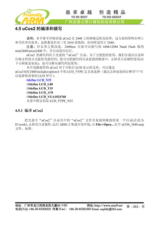 4.5 uCos2 的编译和烧写

       说明：本手册不详细讲述 uCos2 在 2440 上的移植过程及原理，这方面的资料在网上
和书店里有很多，虽然都是针对三星 2410 系统的，但同样适用于 2440。
       注意：经友善之臂改进，2440test 目前可以烧写到 64M/128M Nand Flash 版的
mini2440/micro2440 中，并自动适应运行。
       uCos2 的源代码位于光盘的“uCos2”目录，为了方便您的使用，我们分别以目录和
压缩文件的方式提供其源代码：您可以把源代码目录复制到硬盘中，去掉其只读属性使用(以
下示例就是如此)，也可以解压源代码包使用。
       本开发板提供的 uCos2 对于开机后 LCD 显示的支持，可以通过
uCos2S3C2440includesoption.h 中的 LCD_TYPE 定义来选择（通过去掉前面的注释符”//”可
以选择你需要的 LCD 型号）            ：
       #define LCD_N35
       //#define LCD_L80
       //#define LCD_T35
       //#define LCD_A70
       //#define LCD_VGA1024768
       光盘中默认的是 LCD_TYPE_N35


4.5.1 编译 uCos2

      把光盘中“uCos2”目录夹中的“uCos2”文件夹复制到硬盘的某一个目录(在此为
        去掉其只读属性，
D:work)，        运行 ADS1.2 集成开发环境， File->Open…打开 uCOS_2440.mcp
                                  点
文件，如图。




                                                        第 - 212 - 页
 