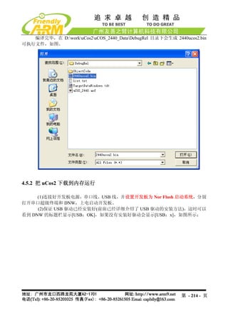 编译完毕，在 D:workuCos2uCOS_2440_DataDebugRel 目录下会生成 2440ucos2.bin
可执行文件，如图。




4.5.2 把 uCos2 下载到内存运行

     (1)连接好开发板电源，串口线，USB 线，并设置开发板为 Nor Flash 启动系统，分别
打开串口超级终端和 DNW，上电启动开发板。
     (2)保证 USB 驱动已经安装好(前面已经详细介绍了 USB 驱动的安装方法)，这时可以
看到 DNW 的标题栏显示[USB：OK]，如果没有安装好驱动会显示[USB：x]，如图所示：




                                                          第 - 214 - 页
 