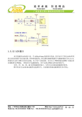 1.3.12 LCD 接口

    本开发板的 LCD 接口是一个 41Pin 0.5mm 间距的白色座， 其中包含了常见 LCD 所用
的大部分控制信号(行场扫描、     时钟和使能等)，  和完整的 RGB 数据信号(RGB 输出为 8： 8，
                                                     8：
即最高可支持 1600 万色的 LCD)；为了用户方便试验，还引出了 PWM 输出(GPB1 可通过寄
存器配置为 PWM)， 和复位信号(nRESET)，其中 LCD_PWR 是背光控制信号。
    另外，37、38、39、40 为四线触摸屏接口，它们可以直接连接触摸屏使用。
    图中的 J2 为 LCD 驱动板供电选择信号，目前我们的驱动板都使用 5V 供电。




                                               第 - 22 - 页
 