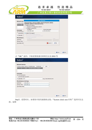 点“OK”返回，开始设置机器名和网关以及 DNS 等




   Step7：设置时区，如果你不使用虚拟机安装，“System clock uses UTC”选项可以去
掉，如图




                                              第 - 224 - 页
 