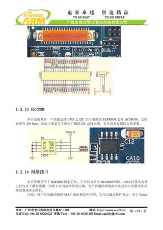 1.3.13 EEPROM

     本开发板具有一个直接连接 CPU 之 I2C 信号引脚的 EEPROM 芯片 AT24C08，它的
容量有 256 byte，在此主要是为了供用户测试 I2C 总线而用，它并没有存储特定的参数。




1.3.14 网络接口

    本开发板采用了 DM9000 网卡芯片，它可以自适应 10/100M 网络，RJ45 连接头内部
已经包含了耦合线圈，因此不必另接网络变压器，使用普通的网线即可连接本开发板至你的
路由器或者交换机。
    注意：每个开发板的网络 MAC 地址都是相同的，它可以通过软件设定，对于 Linux




                                              第 - 23 - 页
 