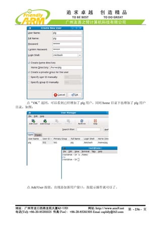 点“OK”返回，可以看到已经增加了 plg 用户，同时/home 目录下也增加了 plg 用户
目录，如图：




    点 Add User 按钮，出现添加新用户窗口，按提示操作就可以了。




                                            第 - 236 - 页
 