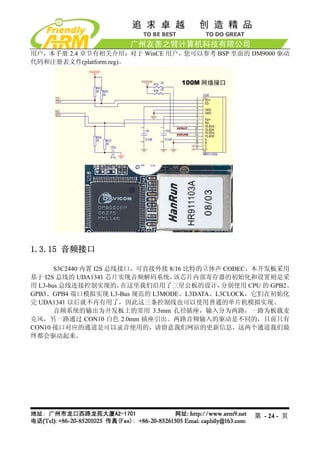 用户，本手册 2.4 章节有相关介绍；对于 WinCE 用户，您可以参考 BSP 里面的 DM9000 驱动
代码和注册表文件(platform.reg)。




1.3.15 音频接口

       S3C2440 内置 I2S 总线接口，可直接外接 8/16 比特的立体声 CODEC，本开发板采用
基于 I2S 总线的 UDA1341 芯片实现音频解码系统，    该芯片内部寄存器的初始化和设置则是采
用 L3-bus 总线连接控制实现的，      在这里我们沿用了三星公板的设计，   分别使用 CPU 的 GPB2、
GPB3、GPB4 端口模拟实现 L3-Bus 规范的 L3MODE、L3DATA、L3CLOCK，它们在初始化
完 UDA1341 以后就不再有用了，因此这三条控制线也可以使用普通的单片机模拟实现。
       音频系统的输出为开发板上的常用 3.5mm 孔径插座，输入分为两路，一路为板载麦
克风，另一路通过 CON10 白色 2.0mm 插座引出。两路音频输入的驱动是不同的，目前只有
CON10 接口对应的通道是可以录音使用的，请留意我们网站的更新信息，这两个通道我们最
终都会驱动起来。




                                                   第 - 24 - 页
 