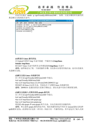 在命令行执行 mkdir –p /opt/FriendlyARM/mini2440 ，如图，后面步骤的所有源代码
都会解压安装到此目录中：




    (1)准备好 Linux 源代码包
   在 Fedora9 系统中/tmp 目录中创建一个临时目录/tmp/linux
    #mkdir /tmp/linux
    把光盘中 linux 目录中的所有文件都复制到/tmp/linux 目录中
    说明：这样做是为了统一下面的操作步骤，其实你可以使用其他目录，也可以直接从
光盘解压安装。

     (2)解压安装 Linux 内核源代码
     在工作目录/opt/FriendlyARM/mini2440 中执行：
     #cd /opt/FriendlyARM/mini2440
     #tar xvzf /tmp/linux/linux-2.6.29-mini2440-20090331.tgz
     将创建生成 linux-2.6.29 目录，里面包含了完整的 linux 内核源代码
     说明：20090331 是我们的发行更新日期标志，请以光盘中实际日期尾缀为准。

     (3)解压安装嵌入式图形系统 qtopia 源代码
     在工作目录/opt/FriendlyARM/mini2440 中执行：
     #cd /opt/FriendlyARM/mini2440
     #tar xvzf /tmp/linux/x86-qtopia.tgz
     #tar xvzf /tmp/linux/arm-qtopia.tgz
     将创建 x86-qtopia 和 arm-qtopia 两个目录，并内含相应的全部源代码。
     说明：和之前的 qtopia 源代码包不同，现在的源代码包不再区分 mouse(鼠标支持)和
tp(触摸屏支持)，此系统可以支持二者共存，因此只有一个源代码包，其中也包含了嵌入式浏




                                                       第 - 245 - 页
 
